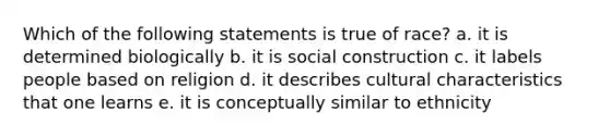 Which of the following statements is true of race? a. it is determined biologically b. it is social construction c. it labels people based on religion d. it describes cultural characteristics that one learns e. it is conceptually similar to ethnicity