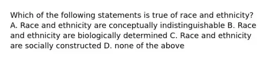 Which of the following statements is true of race and ethnicity? A. Race and ethnicity are conceptually indistinguishable B. Race and ethnicity are biologically determined C. Race and ethnicity are socially constructed D. none of the above