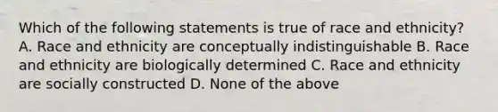 Which of the following statements is true of race and ethnicity? A. Race and ethnicity are conceptually indistinguishable B. Race and ethnicity are biologically determined C. Race and ethnicity are socially constructed D. None of the above