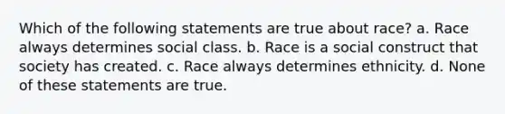 Which of the following statements are true about race? a. Race always determines social class. b. Race is a social construct that society has created. c. Race always determines ethnicity. d. None of these statements are true.