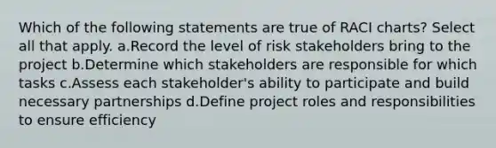 Which of the following statements are true of RACI charts? Select all that apply. a.Record the level of risk stakeholders bring to the project b.Determine which stakeholders are responsible for which tasks c.Assess each stakeholder's ability to participate and build necessary partnerships d.Define project roles and responsibilities to ensure efficiency