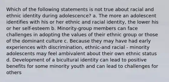 Which of the following statements is not true about racial and ethnic identity during adolescence? a. The more an adolescent identifies with his or her ethnic and racial identity, the lower his or her self-esteem b. Minority-group members can face challenges in adopting the values of their ethnic group or those of the dominant culture c. Because they may have had early experiences with discrimination, ethnic-and racial - minority adolescents may feel ambivalent about their own ethnic status d. Development of a bicultural identity can lead to positive benefits for some minority youth and can lead to challenges for others