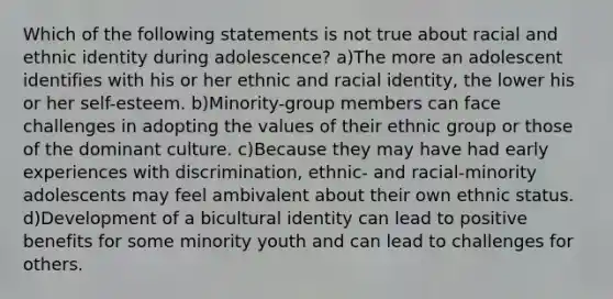 Which of the following statements is not true about racial and ethnic identity during adolescence? a)The more an adolescent identifies with his or her ethnic and racial identity, the lower his or her self-esteem. b)Minority-group members can face challenges in adopting the values of their ethnic group or those of the dominant culture. c)Because they may have had early experiences with discrimination, ethnic- and racial-minority adolescents may feel ambivalent about their own ethnic status. d)Development of a bicultural identity can lead to positive benefits for some minority youth and can lead to challenges for others.