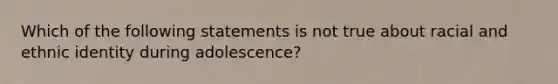 Which of the following statements is not true about racial and ethnic identity during adolescence?