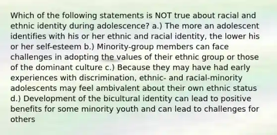 Which of the following statements is NOT true about racial and ethnic identity during adolescence? a.) The more an adolescent identifies with his or her ethnic and racial identity, the lower his or her self-esteem b.) Minority-group members can face challenges in adopting the values of their ethnic group or those of the dominant culture c.) Because they may have had early experiences with discrimination, ethnic- and racial-minority adolescents may feel ambivalent about their own ethnic status d.) Development of the bicultural identity can lead to positive benefits for some minority youth and can lead to challenges for others