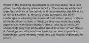 Which of the following statements is not true about racial and ethnic identity during adolescence? a. The more an adolescent identifies with his or her ethnic and racial identity, the lower his or her self-esteem. b. Minority-group members can face challenges in adopting the values of their ethnic group or those of the dominant culture. c. Because they may have had early experiences with discrimination, ethnic- and racial -minority adolescents may feel ambivalent about their own ethnic status. d. Development of a bicultural identity can lead to positive benefits for some minority youth and can lead to challenges for others.