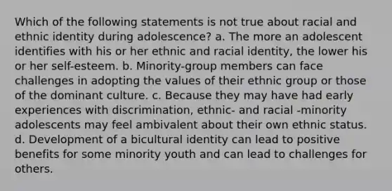 Which of the following statements is not true about racial and ethnic identity during adolescence? a. The more an adolescent identifies with his or her ethnic and racial identity, the lower his or her self-esteem. b. Minority-group members can face challenges in adopting the values of their ethnic group or those of the dominant culture. c. Because they may have had early experiences with discrimination, ethnic- and racial -minority adolescents may feel ambivalent about their own ethnic status. d. Development of a bicultural identity can lead to positive benefits for some minority youth and can lead to challenges for others.