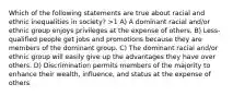 Which of the following statements are true about racial and ethnic inequalities in society? >1 A) A dominant racial and/or ethnic group enjoys privileges at the expense of others. B) Less-qualified people get jobs and promotions because they are members of the dominant group. C) The dominant racial and/or ethnic group will easily give up the advantages they have over others. D) Discrimination permits members of the majority to enhance their wealth, influence, and status at the expense of others.