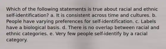 Which of the following statements is true about racial and ethnic self-identification? a. It is consistent across time and cultures. b. People have varying preferences for self-identification. c. Labels have a biological basis. d. There is no overlap between racial and ethnic categories. e. Very few people self-identify by a racial category.