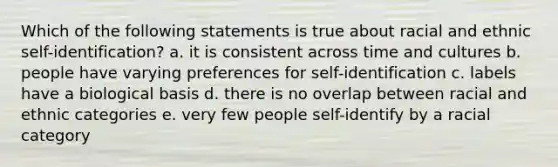 Which of the following statements is true about racial and ethnic self-identification? a. it is consistent across time and cultures b. people have varying preferences for self-identification c. labels have a biological basis d. there is no overlap between racial and ethnic categories e. very few people self-identify by a racial category