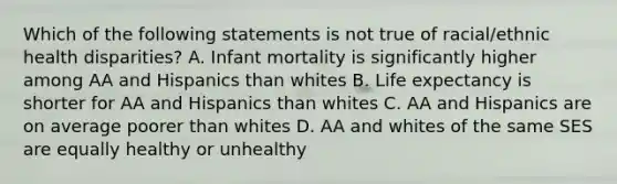 Which of the following statements is not true of racial/ethnic health disparities? A. Infant mortality is significantly higher among AA and Hispanics than whites B. Life expectancy is shorter for AA and Hispanics than whites C. AA and Hispanics are on average poorer than whites D. AA and whites of the same SES are equally healthy or unhealthy