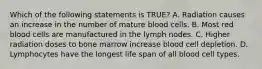 Which of the following statements is TRUE? A. Radiation causes an increase in the number of mature blood cells. B. Most red blood cells are manufactured in the lymph nodes. C. Higher radiation doses to bone marrow increase blood cell depletion. D. Lymphocytes have the longest life span of all blood cell types.