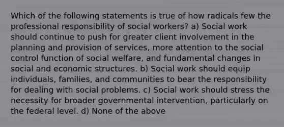 Which of the following statements is true of how radicals few the professional responsibility of social workers? a) Social work should continue to push for greater client involvement in the planning and provision of services, more attention to the social control function of social welfare, and fundamental changes in social and economic structures. b) Social work should equip individuals, families, and communities to bear the responsibility for dealing with social problems. c) Social work should stress the necessity for broader governmental intervention, particularly on the federal level. d) None of the above