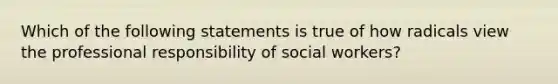 Which of the following statements is true of how radicals view the professional responsibility of social workers?