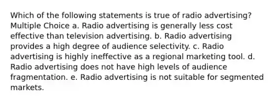 Which of the following statements is true of radio advertising? Multiple Choice a. Radio advertising is generally less cost effective than television advertising. b. Radio advertising provides a high degree of audience selectivity. c. Radio advertising is highly ineffective as a regional marketing tool. d. Radio advertising does not have high levels of audience fragmentation. e. Radio advertising is not suitable for segmented markets.