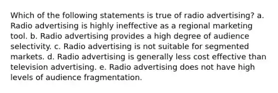 Which of the following statements is true of radio advertising? a. Radio advertising is highly ineffective as a regional marketing tool. b. Radio advertising provides a high degree of audience selectivity. c. Radio advertising is not suitable for segmented markets. d. Radio advertising is generally less cost effective than television advertising. e. Radio advertising does not have high levels of audience fragmentation.