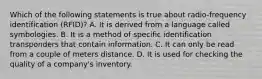 Which of the following statements is true about radio-frequency identification (RFID)? A. It is derived from a language called symbologies. B. It is a method of specific identification transponders that contain information. C. It can only be read from a couple of meters distance. D. It is used for checking the quality of a company's inventory.