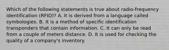 Which of the following statements is true about radio-frequency identification (RFID)? A. It is derived from a language called symbologies. B. It is a method of specific identification transponders that contain information. C. It can only be read from a couple of meters distance. D. It is used for checking the quality of a company's inventory.