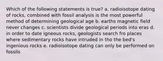 Which of the following statements is true? a. radioisotope dating of rocks, combined with fossil analysis is the most powerful method of determining geological age b. earths magnetic field never changes c. scientists divide geological periods into eras d. in order to date igneous rocks, geologists search fro places where sedimentary rocks have intruded in tho the bed's ingenious rocks e. radioisotope dating can only be performed on fossils