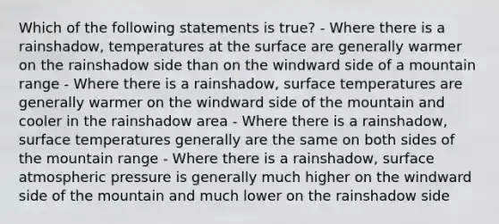 Which of the following statements is true? - Where there is a rainshadow, temperatures at the surface are generally warmer on the rainshadow side than on the windward side of a mountain range - Where there is a rainshadow, surface temperatures are generally warmer on the windward side of the mountain and cooler in the rainshadow area - Where there is a rainshadow, surface temperatures generally are the same on both sides of the mountain range - Where there is a rainshadow, surface atmospheric pressure is generally much higher on the windward side of the mountain and much lower on the rainshadow side