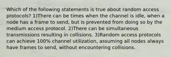 Which of the following statements is true about random access protocols? 1)There can be times when the channel is idle, when a node has a frame to send, but is prevented from doing so by the medium access protocol. 2)There can be simultaneous transmissions resulting in collisions. 3)Random access protocols can achieve 100% channel utilization, assuming all nodes always have frames to send, without encountering collisions.