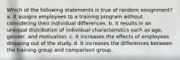 Which of the following statements is true of random assignment? a. It assigns employees to a training program without considering their individual differences. b. It results in an unequal distribution of individual characteristics such as age, gender, and motivation. c. It increases the effects of employees dropping out of the study. d. It increases the differences between the training group and comparison group.