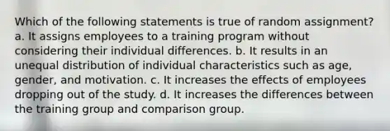 Which of the following statements is true of random assignment? a. It assigns employees to a training program without considering their individual differences. b. It results in an unequal distribution of individual characteristics such as age, gender, and motivation. c. It increases the effects of employees dropping out of the study. d. It increases the differences between the training group and comparison group.