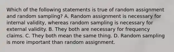 Which of the following statements is true of random assignment and random sampling? A. Random assignment is necessary for internal validity, whereas random sampling is necessary for external validity. B. They both are necessary for frequency claims. C. They both mean the same thing. D. Random sampling is more important than random assignment.