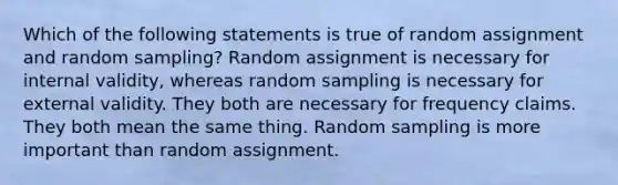 Which of the following statements is true of random assignment and random sampling? Random assignment is necessary for internal validity, whereas random sampling is necessary for external validity. They both are necessary for frequency claims. They both mean the same thing. Random sampling is more important than random assignment.