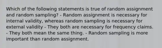 Which of the following statements is true of random assignment and random sampling? - Random assignment is necessary for internal validity, whereas random sampling is necessary for external validity - They both are necessary for frequency claims. - They both mean the same thing. - Random sampling is more important than random assignment.