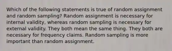 Which of the following statements is true of random assignment and random sampling? Random assignment is necessary for internal validity, whereas random sampling is necessary for external validity. They both mean the same thing. They both are necessary for frequency claims. Random sampling is more important than random assignment.