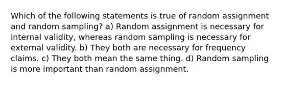 Which of the following statements is true of random assignment and random sampling? a) Random assignment is necessary for internal validity, whereas random sampling is necessary for external validity. b) They both are necessary for frequency claims. c) They both mean the same thing. d) Random sampling is more important than random assignment.