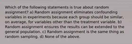 Which of the following statements is true about random assignment? a) Random assignment eliminates confounding variables in experiments because each group should be similar, on average, for variables other than the treatment variable. b) Random assignment ensures the results can be extended to the general population. c) Random assignment is the same thing as random sampling. d) None of the above.