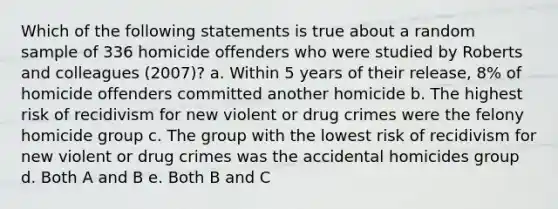 Which of the following statements is true about a random sample of 336 homicide offenders who were studied by Roberts and colleagues (2007)? a. Within 5 years of their release, 8% of homicide offenders committed another homicide b. The highest risk of recidivism for new violent or drug crimes were the felony homicide group c. The group with the lowest risk of recidivism for new violent or drug crimes was the accidental homicides group d. Both A and B e. Both B and C