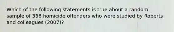 Which of the following statements is true about a random sample of 336 homicide offenders who were studied by Roberts and colleagues (2007)?