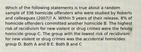 Which of the following statements is true about a random sample of 336 homicide offenders who were studied by Roberts and colleagues (2007)? A. Within 5 years of their release, 8% of homicide offenders committed another homicide B. The highest risk of recidivism for new violent or drug crimes were the felony homicide group C. The group with the lowest risk of recidivism for new violent or drug crimes was the accidental homicides group D. Both A and B E. Both B and C