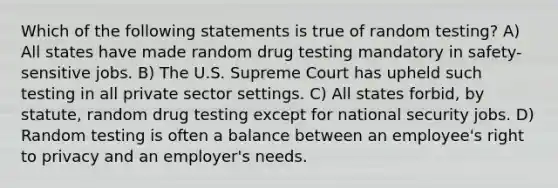 Which of the following statements is true of random testing? A) All states have made random drug testing mandatory in safety-sensitive jobs. B) The U.S. Supreme Court has upheld such testing in all private sector settings. C) All states forbid, by statute, random drug testing except for national security jobs. D) Random testing is often a balance between an employee's right to privacy and an employer's needs.