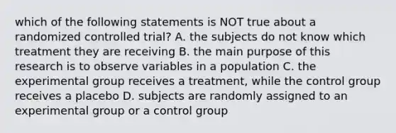 which of the following statements is NOT true about a randomized controlled trial? A. the subjects do not know which treatment they are receiving B. the main purpose of this research is to observe variables in a population C. the experimental group receives a treatment, while the control group receives a placebo D. subjects are randomly assigned to an experimental group or a control group