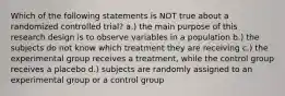 Which of the following statements is NOT true about a randomized controlled trial? a.) the main purpose of this research design is to observe variables in a population b.) the subjects do not know which treatment they are receiving c.) the experimental group receives a treatment, while the control group receives a placebo d.) subjects are randomly assigned to an experimental group or a control group