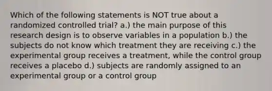 Which of the following statements is NOT true about a randomized controlled trial? a.) the main purpose of this research design is to observe variables in a population b.) the subjects do not know which treatment they are receiving c.) the experimental group receives a treatment, while the control group receives a placebo d.) subjects are randomly assigned to an experimental group or a control group