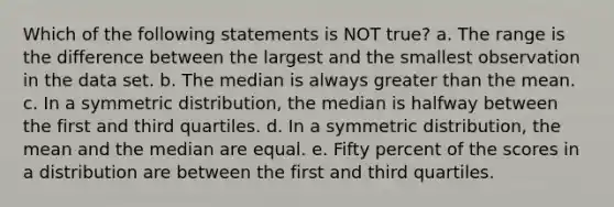 Which of the following statements is NOT true? a. The range is the difference between the largest and the smallest observation in the data set. b. The median is always greater than the mean. c. In a symmetric distribution, the median is halfway between the first and third quartiles. d. In a symmetric distribution, the mean and the median are equal. e. Fifty percent of the scores in a distribution are between the first and third quartiles.