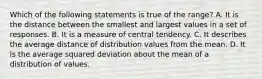 Which of the following statements is true of the range? A. It is the distance between the smallest and largest values in a set of responses. B. It is a measure of central tendency. C. It describes the average distance of distribution values from the mean. D. It is the average squared deviation about the mean of a distribution of values.