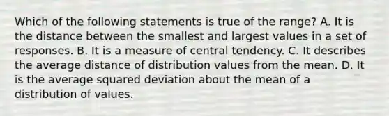 Which of the following statements is true of the range? A. It is the distance between the smallest and largest values in a set of responses. B. It is a measure of central tendency. C. It describes the average distance of distribution values from the mean. D. It is the average squared deviation about the mean of a distribution of values.