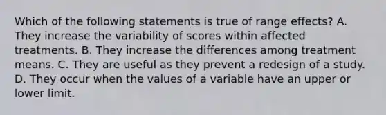 Which of the following statements is true of range effects? A. They increase the variability of scores within affected treatments. B. They increase the differences among treatment means. C. They are useful as they prevent a redesign of a study. D. They occur when the values of a variable have an upper or lower limit.