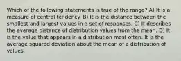 Which of the following statements is true of the range? A) It is a measure of central tendency. B) It is the distance between the smallest and largest values in a set of responses. C) It describes the average distance of distribution values from the mean. D) It is the value that appears in a distribution most often. It is the average squared deviation about the mean of a distribution of values.