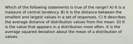 Which of the following statements is true of the range? A) It is a measure of central tendency. B) It is the distance between the smallest and largest values in a set of responses. C) It describes the average distance of distribution values from the mean. D) It is the value that appears in a distribution most often. It is the average squared deviation about the mean of a distribution of values.