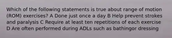 Which of the following statements is true about range of motion (ROM) exercises? A Done just once a day B Help prevent strokes and paralysis C Require at least ten repetitions of each exercise D Are often performed during ADLs such as bathingor dressing