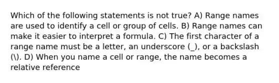 Which of the following statements is not true? A) Range names are used to identify a cell or group of cells. B) Range names can make it easier to interpret a formula. C) The first character of a range name must be a letter, an underscore (_), or a backslash (. D) When you name a cell or range, the name becomes a relative reference