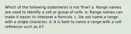 Which of the following statements is not True? a. Range names are used to identify a cell or group of cells. b. Range names can make it easier to interpret a formula. c. Do not name a range with a single character. d. It is best to name a range with a cell reference such as A7.