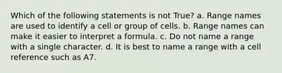 Which of the following statements is not True? a. Range names are used to identify a cell or group of cells. b. Range names can make it easier to interpret a formula. c. Do not name a range with a single character. d. It is best to name a range with a cell reference such as A7.